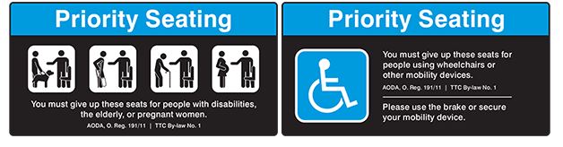 Image of the Priority Seating decals that appear on all TTC vehicles. Text reading 'You must give up these seats for people with disabilities, the elderly, or pregnant women. AODA, O. Reg. 19/11 | TTC By-Law No. 1'   Priority seating decal showing Accessibility Icon. Text reading 'You must give up these seats for people with disabilities, the elderly, or pregnant women. AODA, O. Reg. 19/11 | TTC By-Law No. 1. Please use the brake or secure your mobility device.'