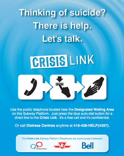 Poster that will be seen on all subway station platforms as part of the TTC's Crisis Link program: Thinking of suicide? There is help. Lets talk. Use the public telephone located near the Designated Waiting Area on this Subway Platform. Just press the blue auto-dial button for a direct line to the Crisis Link. It's a free call and it's confidential. Or call Distress Centres anytime at 416-408-HELP(4357)